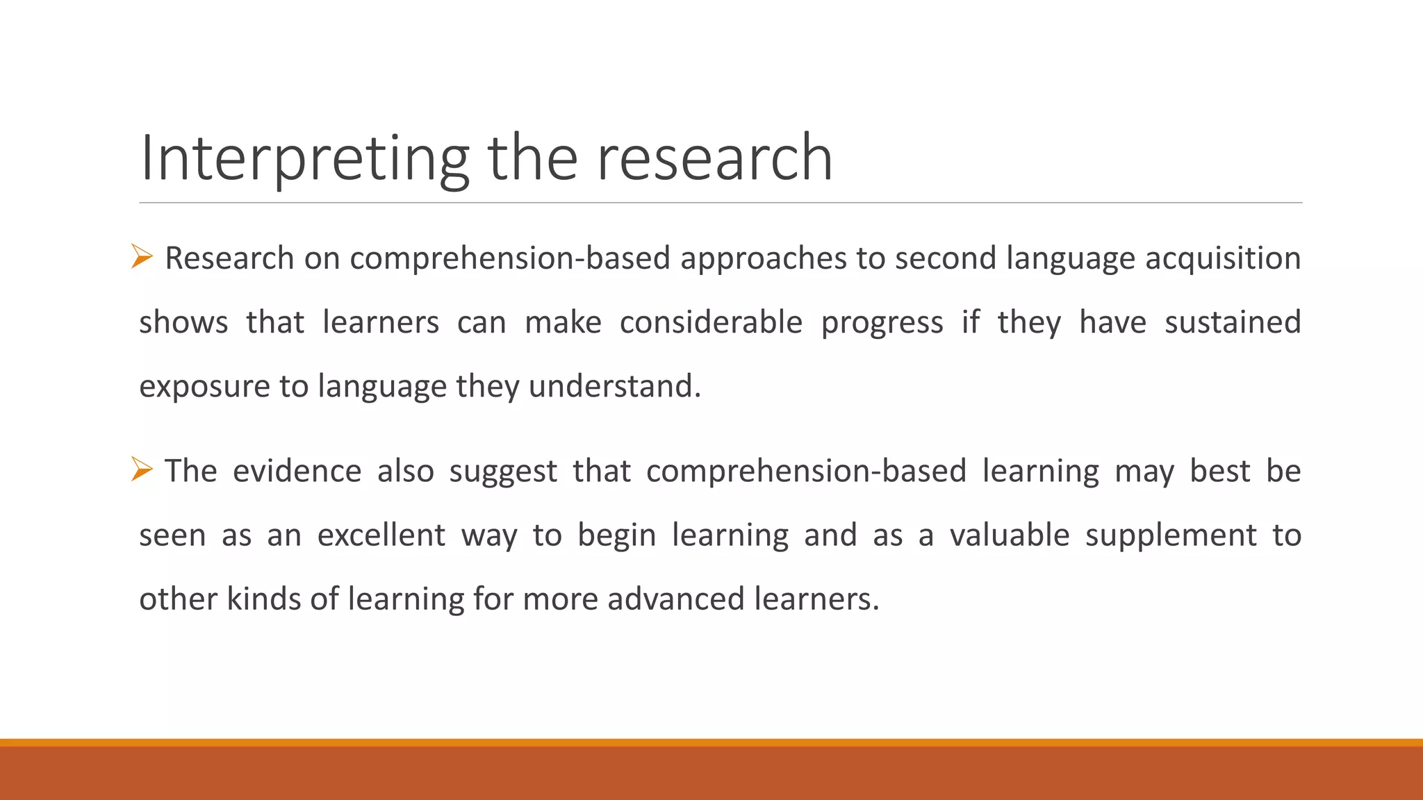 Interpreting the research
Research on comprehension-based approaches to second language acquisition
shows that learners can make considerable progress if they have sustained
exposure to language they understand.
The evidence also suggest that comprehension-based learning may best be
seen as an excellent way to begin learning and as a valuable supplement to
other kinds of learning for more advanced learners.