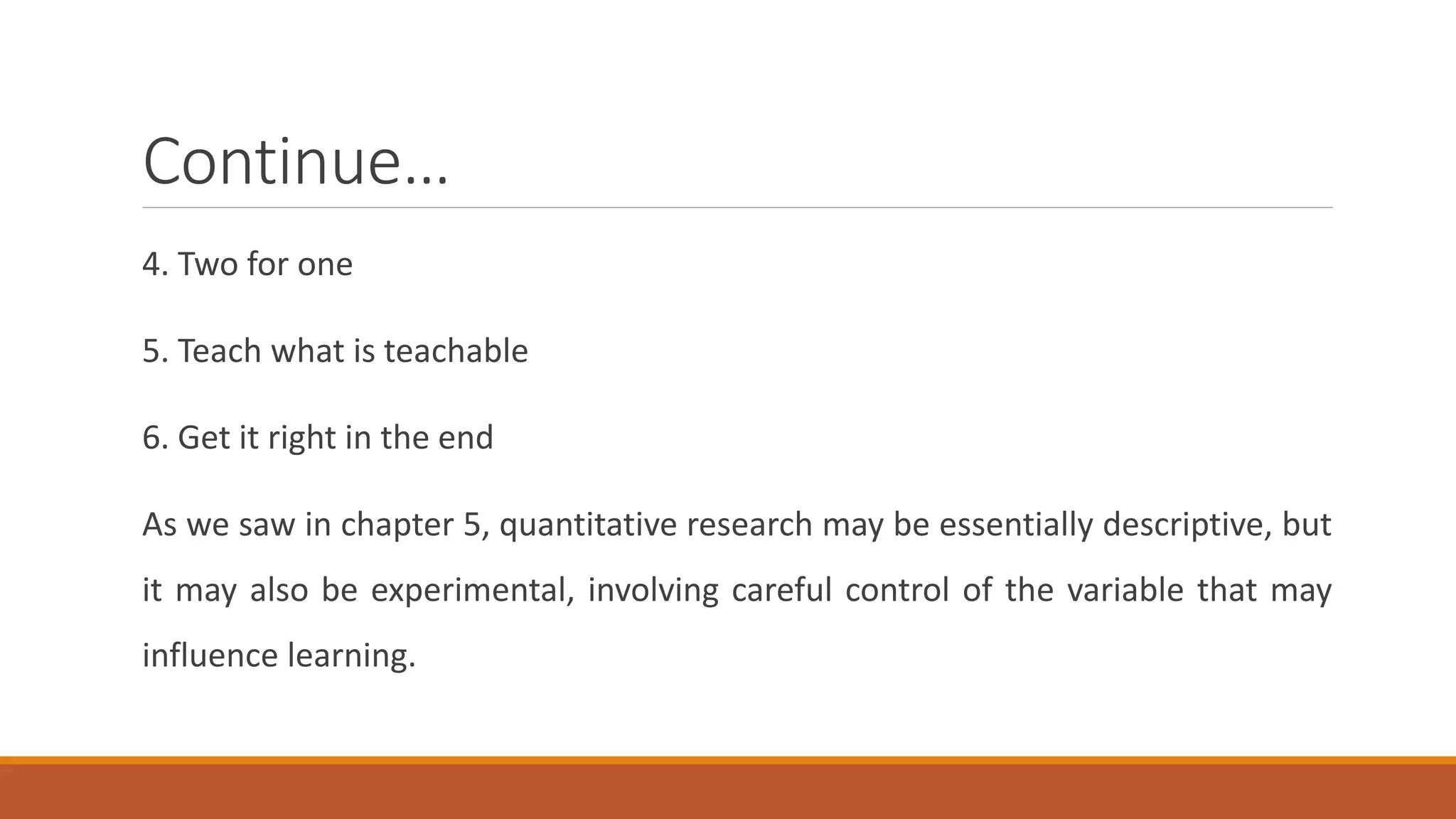 Continue…
4. Two for one
5. Teach what is teachable
6. Get it right in the end
As we saw in chapter 5, quantitative research may be essentially descriptive, but
it may also be experimental, involving careful control of the variable that may
influence learning.