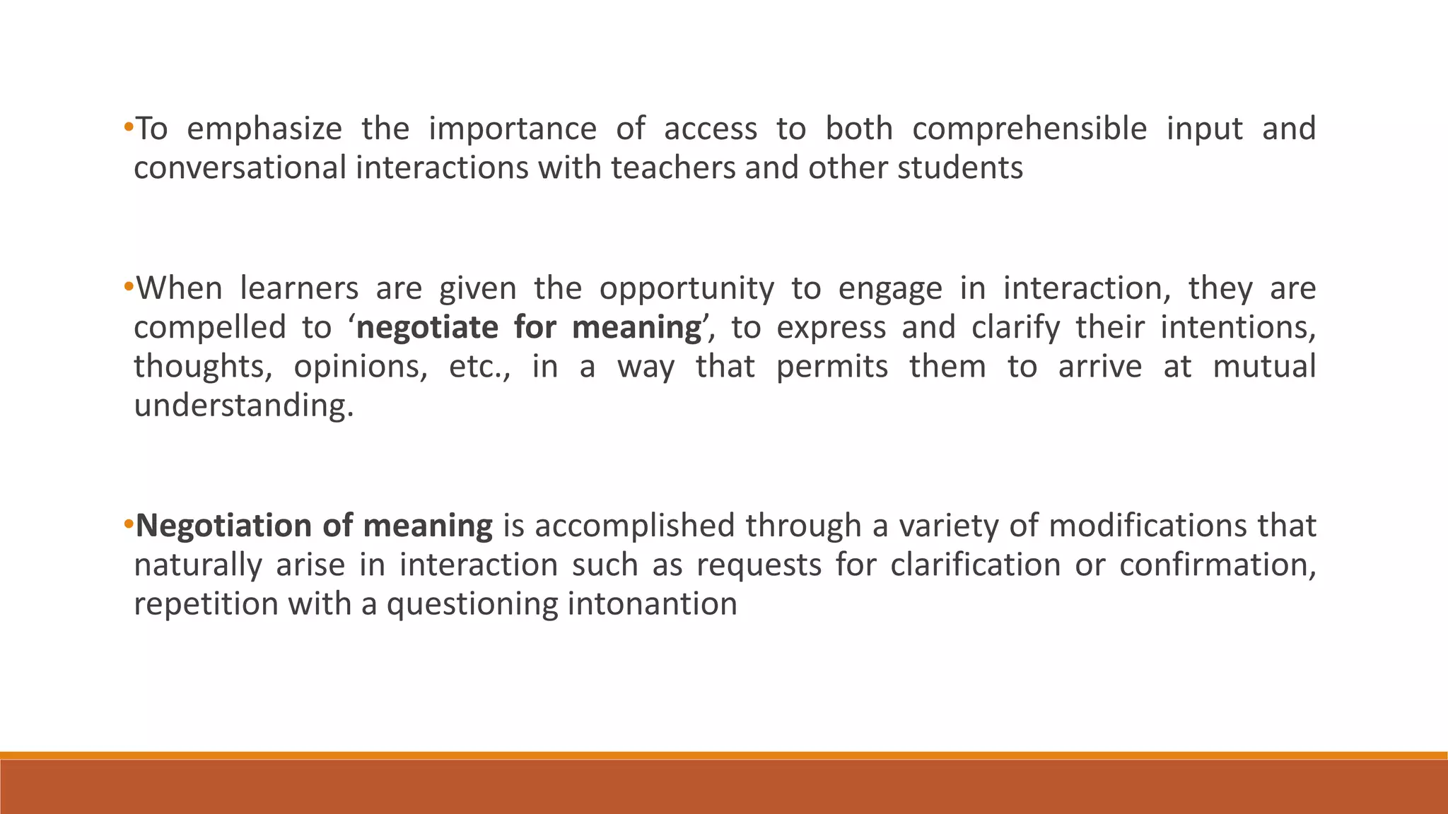 •To emphasize the importance of access to both comprehensible input and
conversational interactions with teachers and other students
•When learners are given the opportunity to engage in interaction, they are
compelled to ‘negotiate for meaning’, to express and clarify their intentions,
thoughts, opinions, etc., in a way that permits them to arrive at mutual
understanding.
•Negotiation of meaning is accomplished through a variety of modifications that
naturally arise in interaction such as requests for clarification or confirmation,
repetition with a questioning intonantion