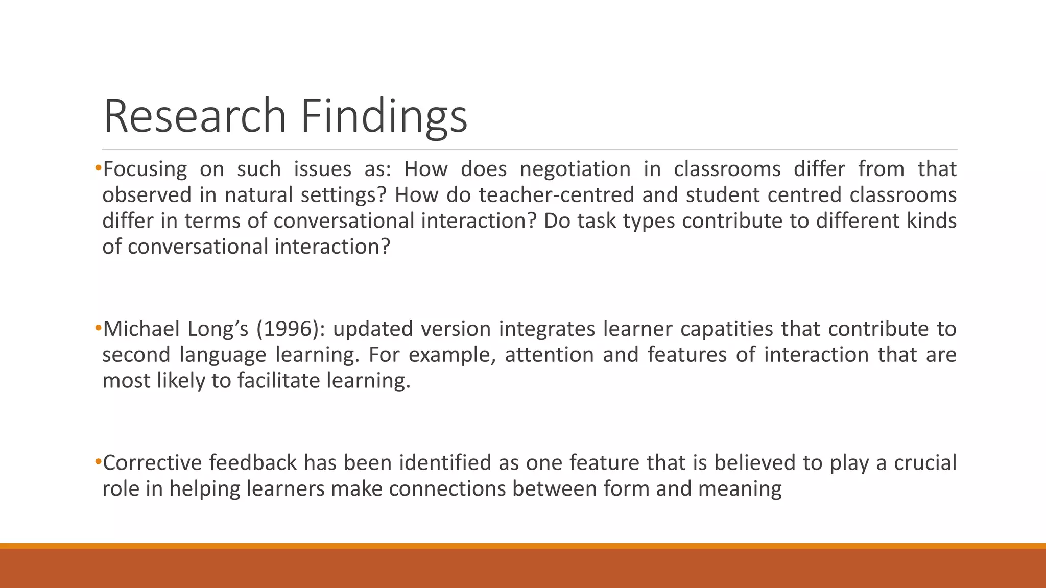 Research Findings
•Focusing on such issues as: How does negotiation in classrooms differ from that
observed in natural settings? How do teacher-centred and student centred classrooms
differ in terms of conversational interaction? Do task types contribute to different kinds
of conversational interaction?
•Michael Long’s (1996): updated version integrates learner capatities that contribute to
second language learning. For example, attention and features of interaction that are
most likely to facilitate learning.
•Corrective feedback has been identified as one feature that is believed to play a crucial
role in helping learners make connections between form and meaning
