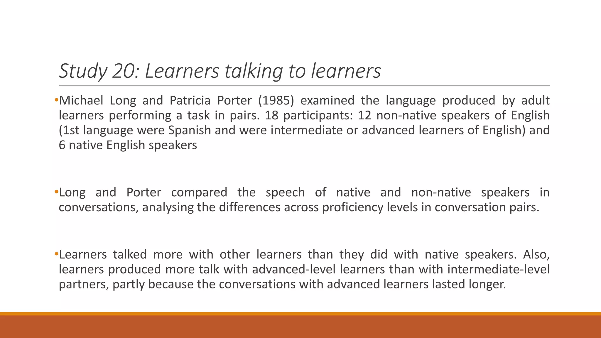 Study 20: Learners talking to learners
•Michael Long and Patricia Porter (1985) examined the language produced by adult
learners performing a task in pairs. 18 participants: 12 non-native speakers of English
(1st language were Spanish and were intermediate or advanced learners of English) and
6 native English speakers
•Long and Porter compared the speech of native and non-native speakers in
conversations, analysing the differences across proficiency levels in conversation pairs.
•Learners talked more with other learners than they did with native speakers. Also,
learners produced more talk with advanced-level learners than with intermediate-level
partners, partly because the conversations with advanced learners lasted longer.