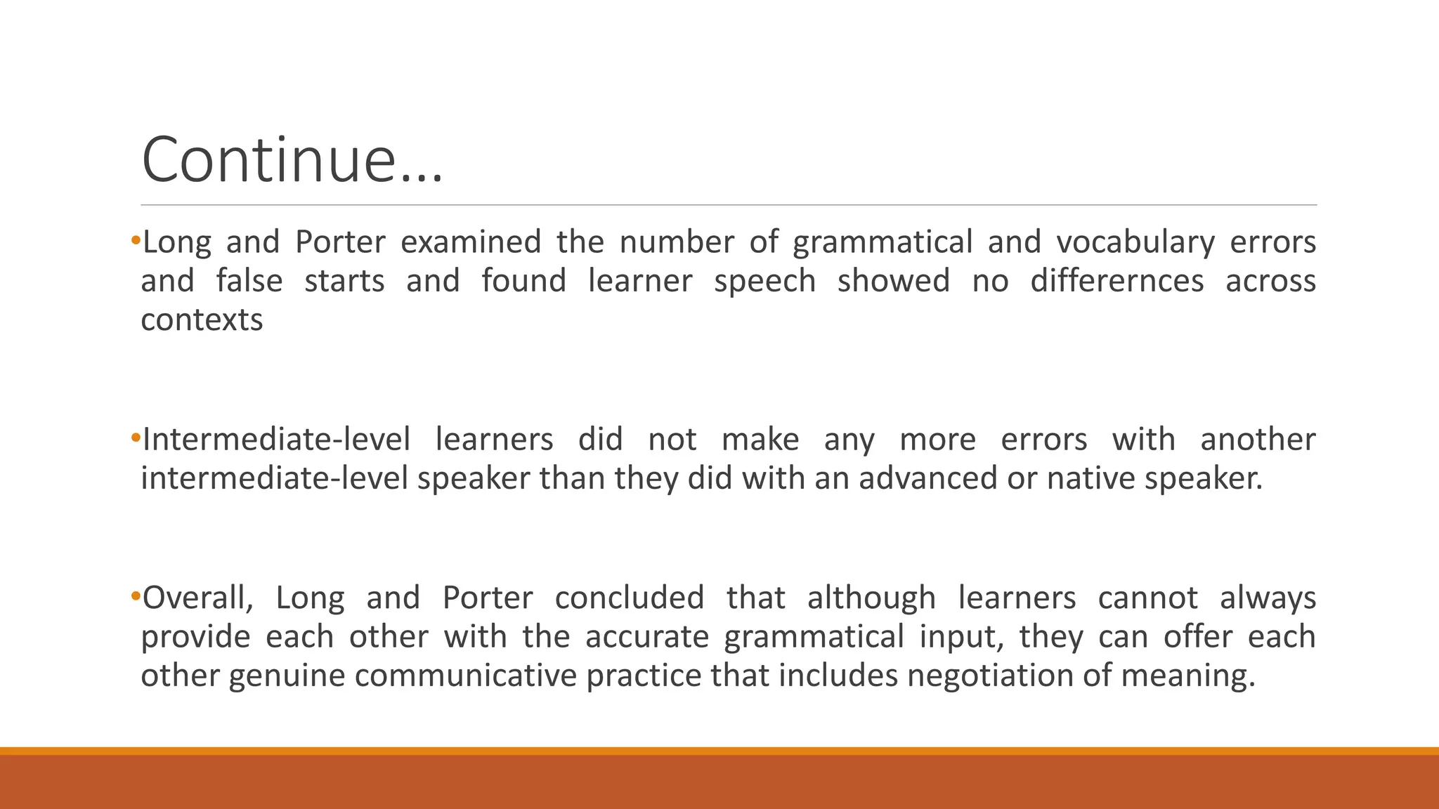 Continue…
•Long and Porter examined the number of grammatical and vocabulary errors
and false starts and found learner speech showed no differernces across
contexts
•Intermediate-level learners did not make any more errors with another
intermediate-level speaker than they did with an advanced or native speaker.
•Overall, Long and Porter concluded that although learners cannot always
provide each other with the accurate grammatical input, they can offer each
other genuine communicative practice that includes negotiation of meaning.