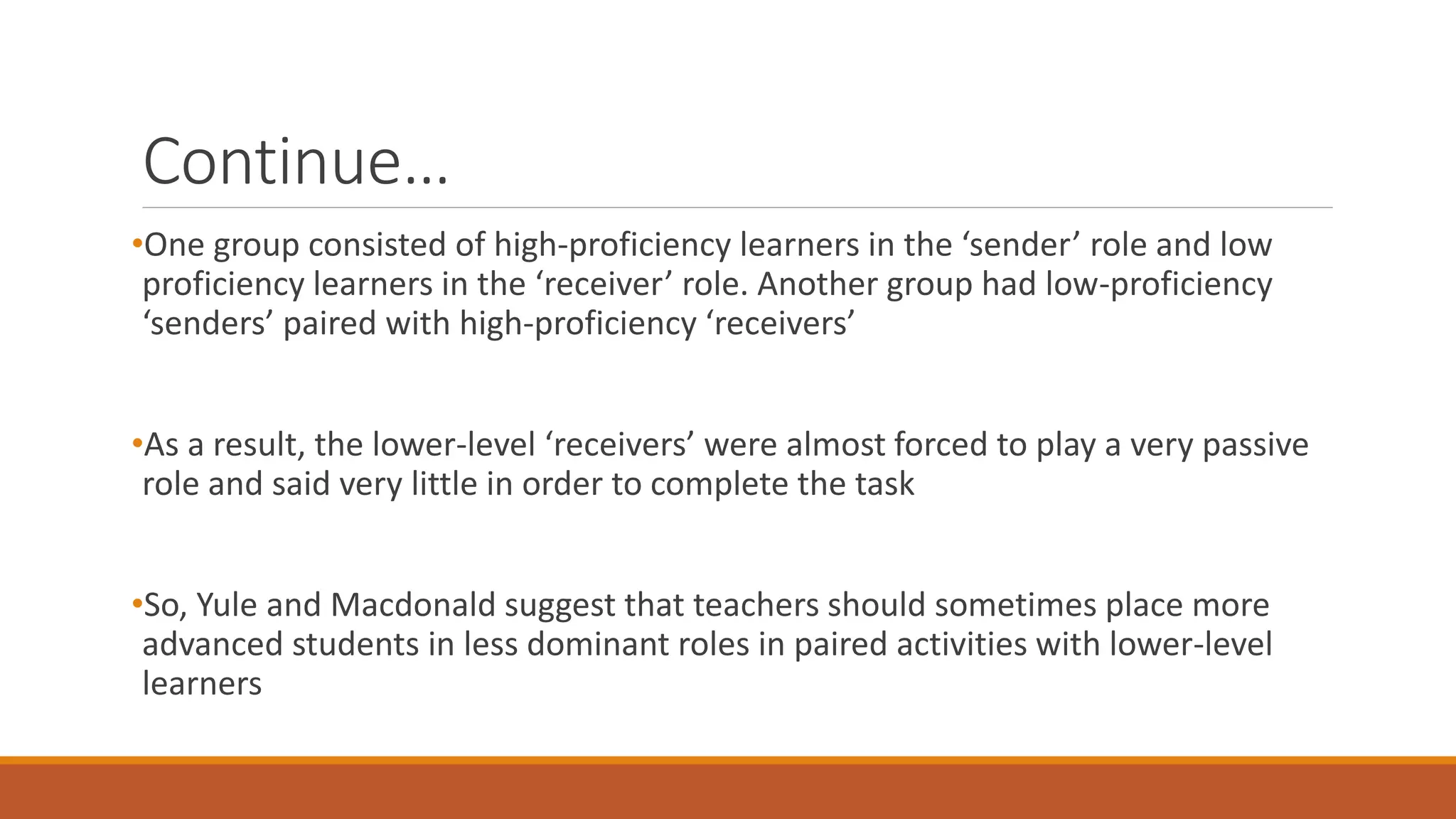 Continue…
•One group consisted of high-proficiency learners in the ‘sender’ role and low
proficiency learners in the ‘receiver’ role. Another group had low-proficiency
‘senders’ paired with high-proficiency ‘receivers’
•As a result, the lower-level ‘receivers’ were almost forced to play a very passive
role and said very little in order to complete the task
•So, Yule and Macdonald suggest that teachers should sometimes place more
advanced students in less dominant roles in paired activities with lower-level
learners