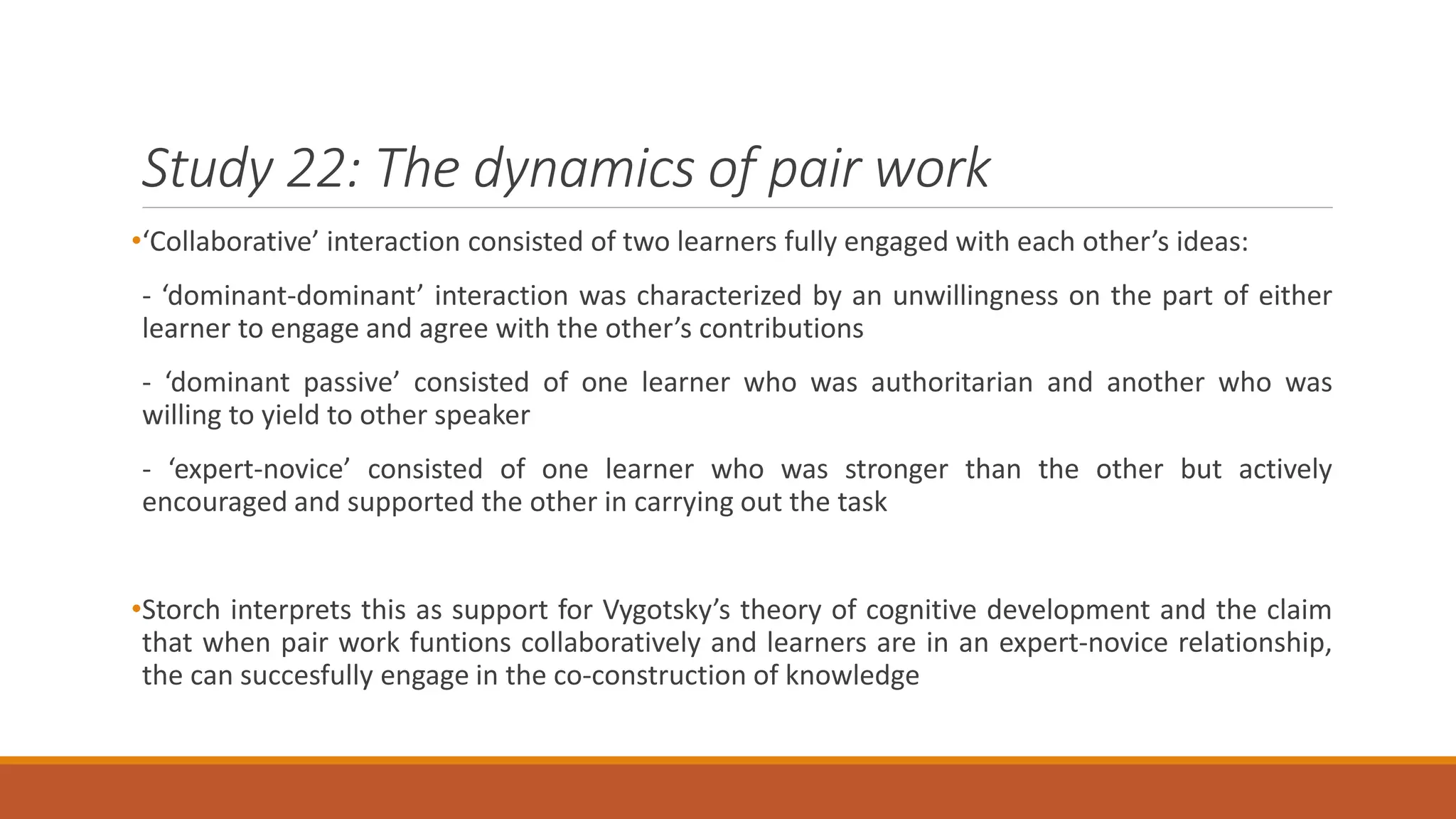 Study 22: The dynamics of pair work
•‘Collaborative’ interaction consisted of two learners fully engaged with each other’s ideas:
- ‘dominant-dominant’ interaction was characterized by an unwillingness on the part of either
learner to engage and agree with the other’s contributions
- ‘dominant passive’ consisted of one learner who was authoritarian and another who was
willing to yield to other speaker
- ‘expert-novice’ consisted of one learner who was stronger than the other but actively
encouraged and supported the other in carrying out the task
•Storch interprets this as support for Vygotsky’s theory of cognitive development and the claim
that when pair work funtions collaboratively and learners are in an expert-novice relationship,
the can succesfully engage in the co-construction of knowledge