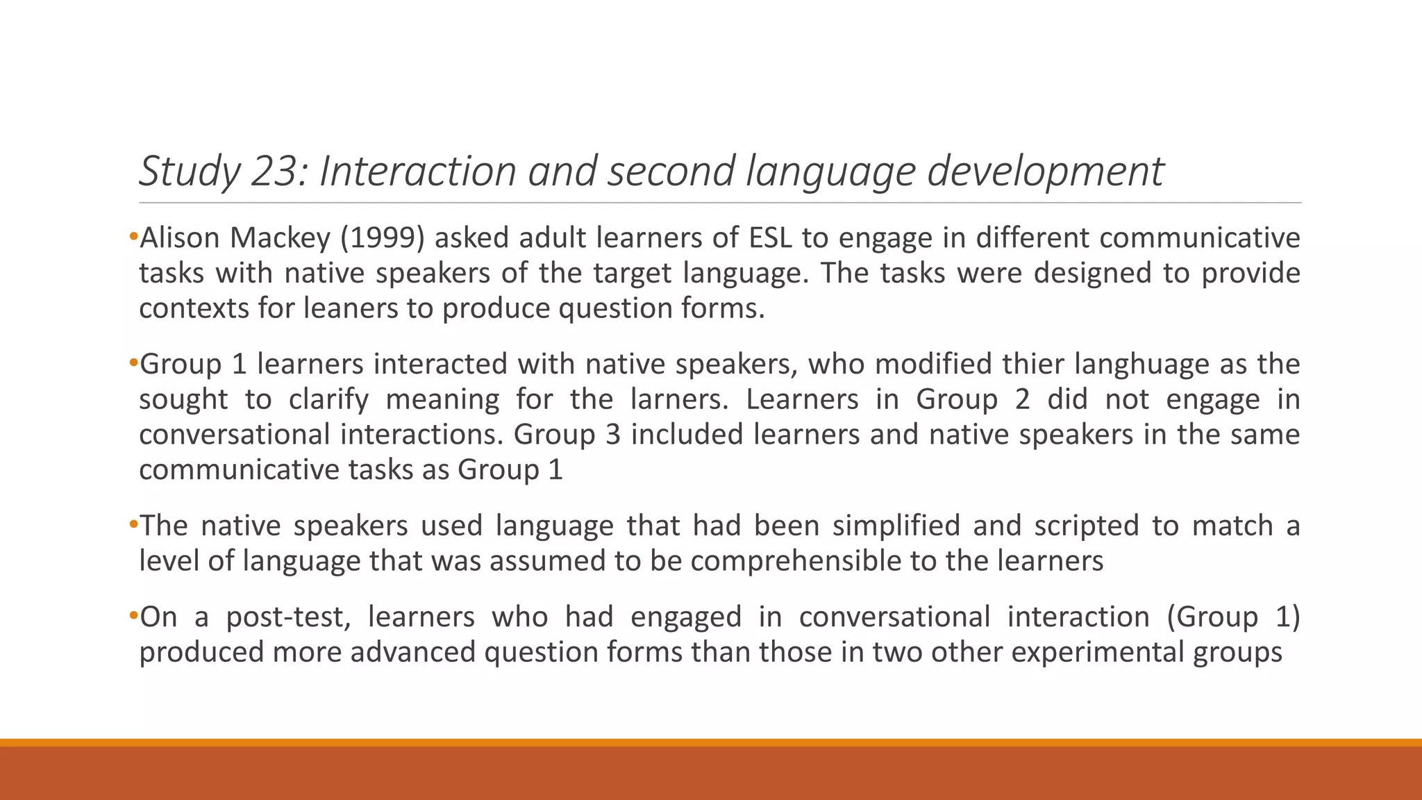 Study 23: Interaction and second language development
•Alison Mackey (1999) asked adult learners of ESL to engage in different communicative
tasks with native speakers of the target language. The tasks were designed to provide
contexts for leaners to produce question forms.
•Group 1 learners interacted with native speakers, who modified thier langhuage as the
sought to clarify meaning for the larners. Learners in Group 2 did not engage in
conversational interactions. Group 3 included learners and native speakers in the same
communicative tasks as Group 1
•The native speakers used language that had been simplified and scripted to match a
level of language that was assumed to be comprehensible to the learners
•On a post-test, learners who had engaged in conversational interaction (Group 1)
produced more advanced question forms than those in two other experimental groups