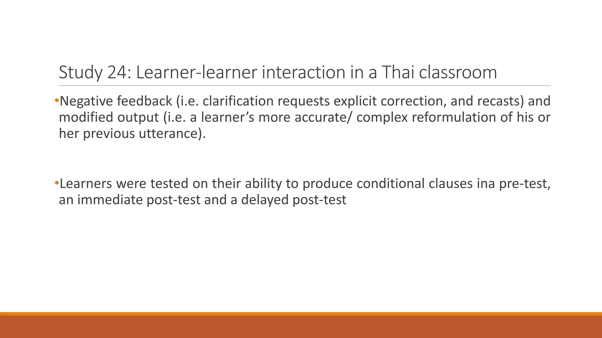 Study 24: Learner-learner interaction in a Thai classroom
•Negative feedback (i.e. clarification requests explicit correction, and recasts) and
modified output (i.e. a learner’s more accurate/ complex reformulation of his or
her previous utterance).
•Learners were tested on their ability to produce conditional clauses ina pre-test,
an immediate post-test and a delayed post-test