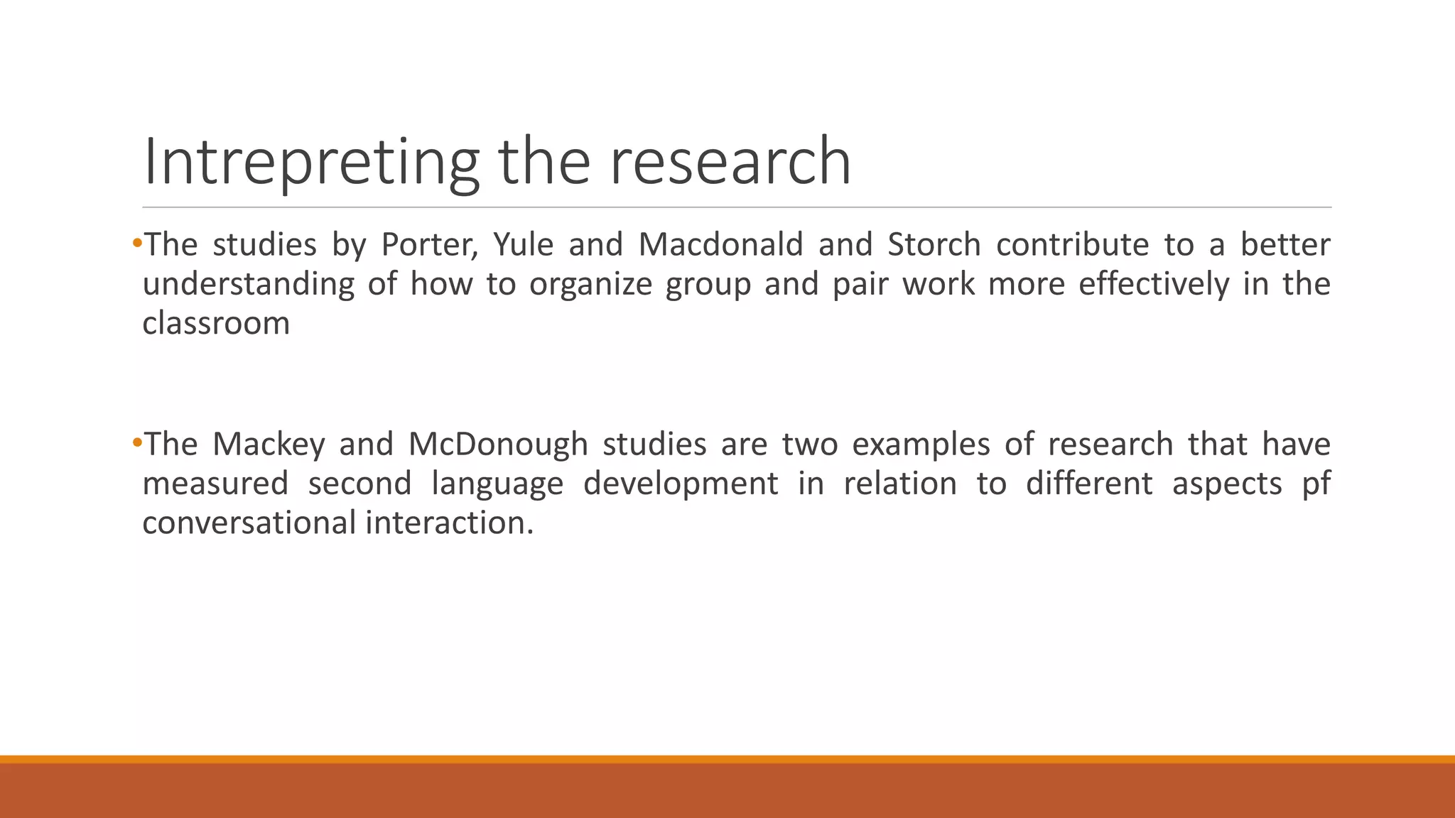 Intrepreting the research
•The studies by Porter, Yule and Macdonald and Storch contribute to a better
understanding of how to organize group and pair work more effectively in the
classroom
•The Mackey and McDonough studies are two examples of research that have
measured second language development in relation to different aspects pf
conversational interaction.