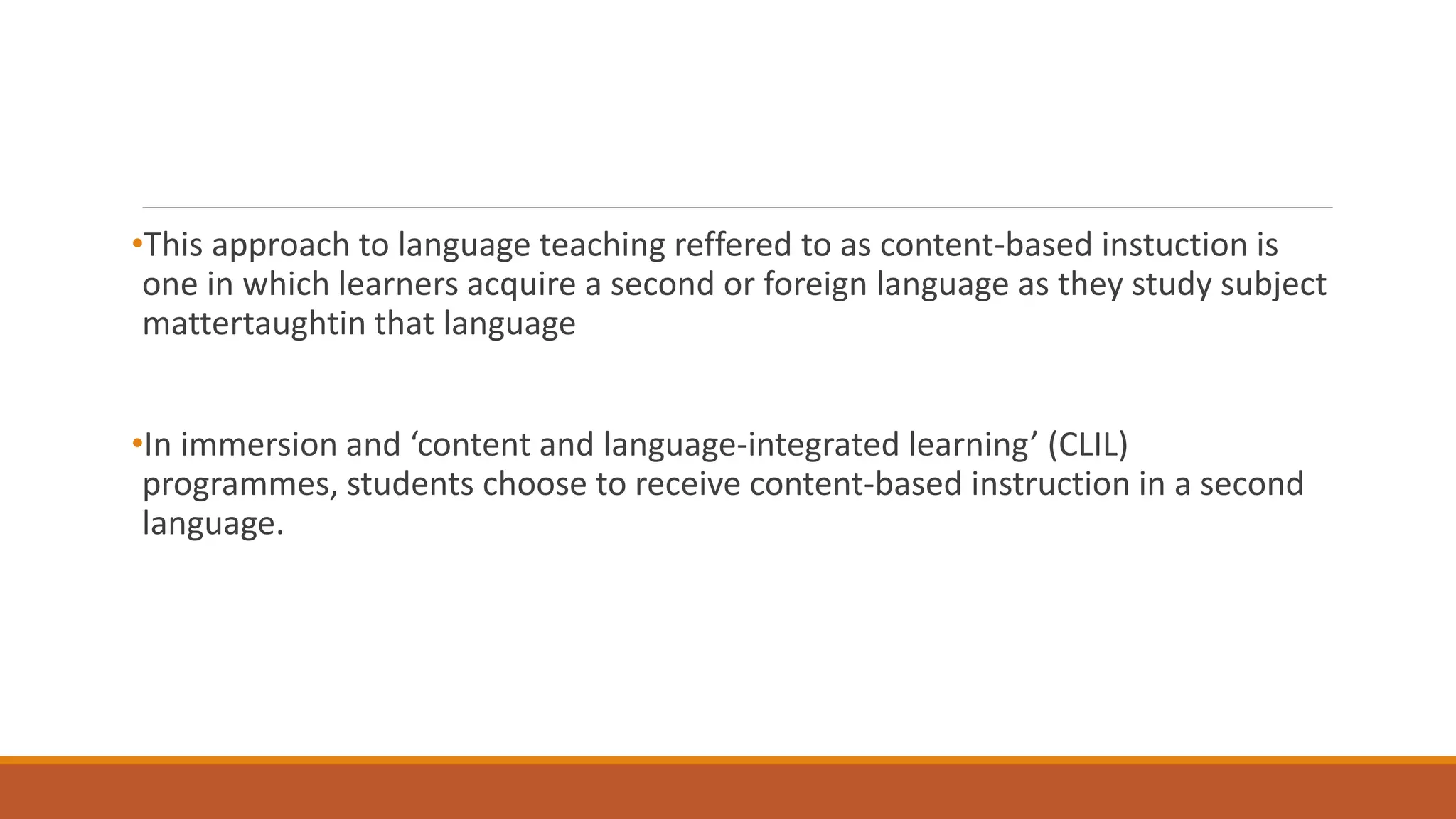 •This approach to language teaching reffered to as content-based instuction is
one in which learners acquire a second or foreign language as they study subject
mattertaughtin that language
•In immersion and ‘content and language-integrated learning’ (CLIL)
programmes, students choose to receive content-based instruction in a second
language.