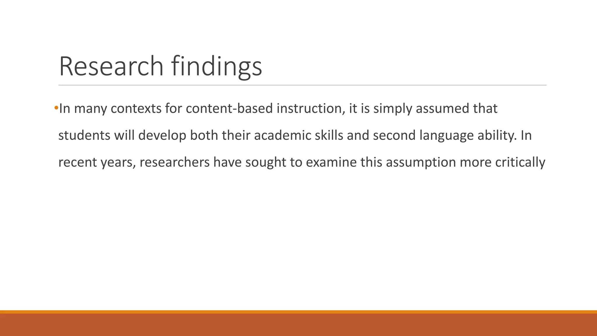 Research findings
•In many contexts for content-based instruction, it is simply assumed that
students will develop both their academic skills and second language ability. In
recent years, researchers have sought to examine this assumption more critically