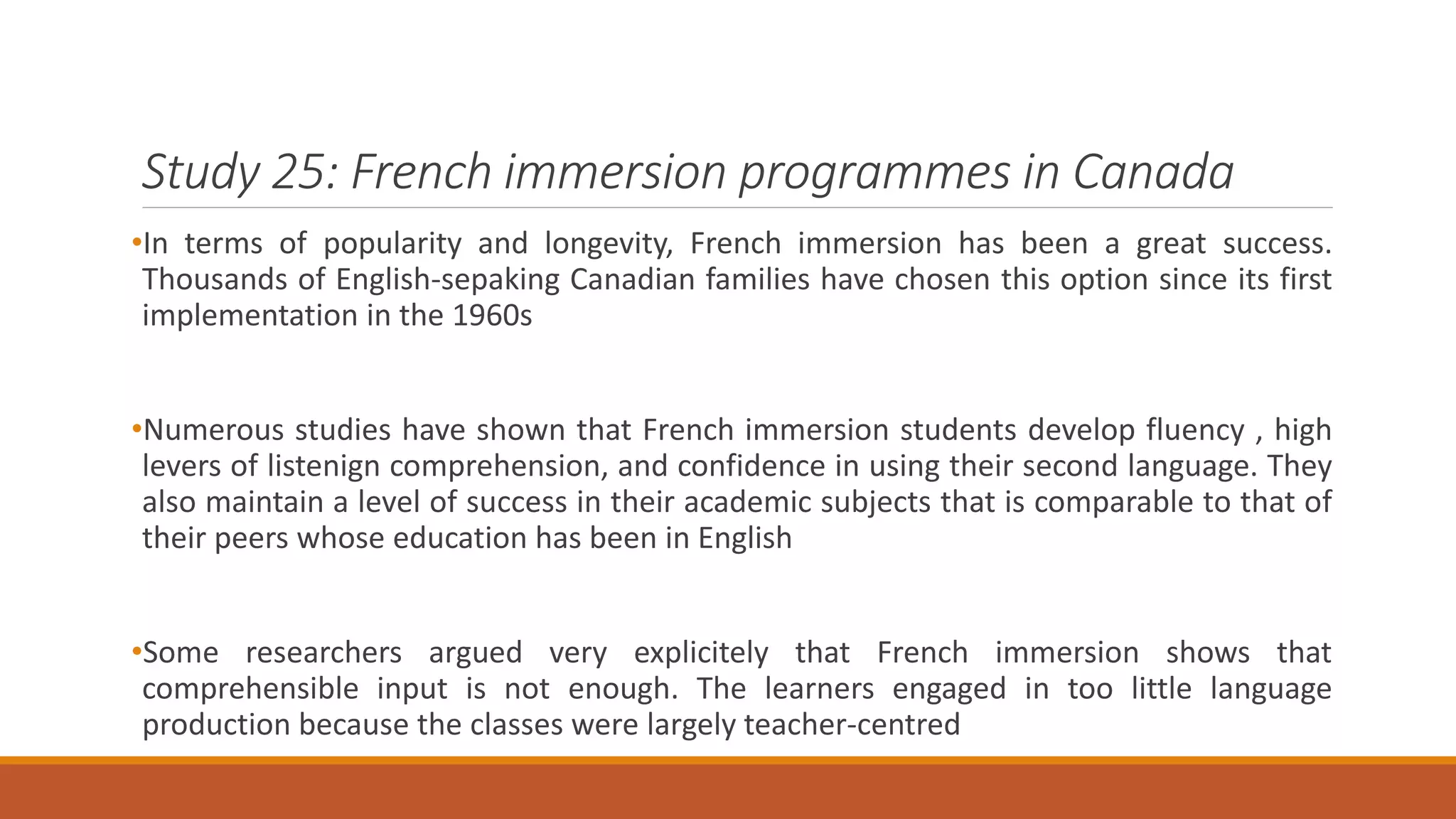 Study 25: French immersion programmes in Canada
•In terms of popularity and longevity, French immersion has been a great success.
Thousands of English-sepaking Canadian families have chosen this option since its first
implementation in the 1960s
•Numerous studies have shown that French immersion students develop fluency , high
levers of listenign comprehension, and confidence in using their second language. They
also maintain a level of success in their academic subjects that is comparable to that of
their peers whose education has been in English
•Some researchers argued very explicitely that French immersion shows that
comprehensible input is not enough. The learners engaged in too little language
production because the classes were largely teacher-centred