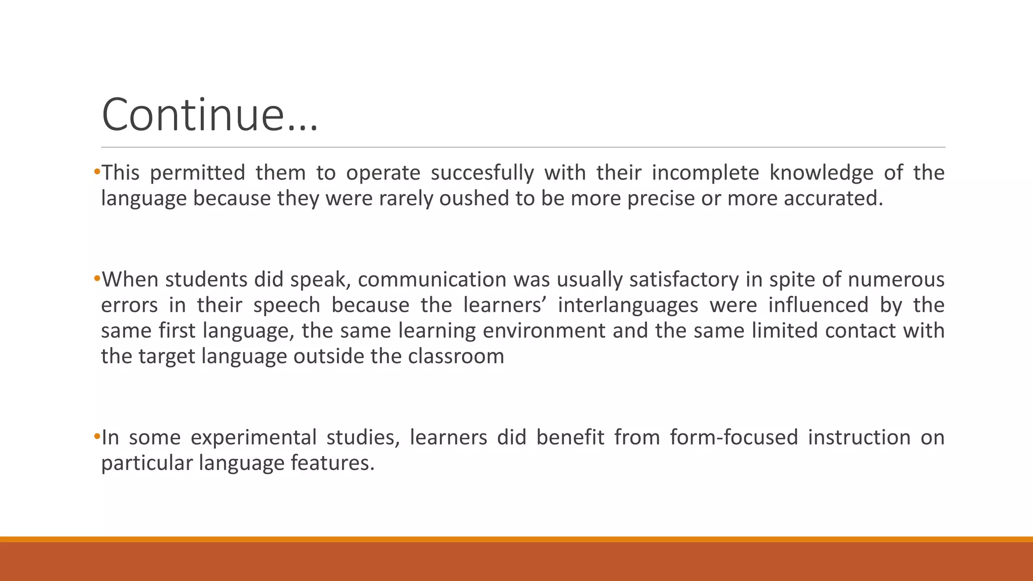 Continue…
•This permitted them to operate succesfully with their incomplete knowledge of the
language because they were rarely oushed to be more precise or more accurated.
•When students did speak, communication was usually satisfactory in spite of numerous
errors in their speech because the learners’ interlanguages were influenced by the
same first language, the same learning environment and the same limited contact with
the target language outside the classroom
•In some experimental studies, learners did benefit from form-focused instruction on
particular language features.