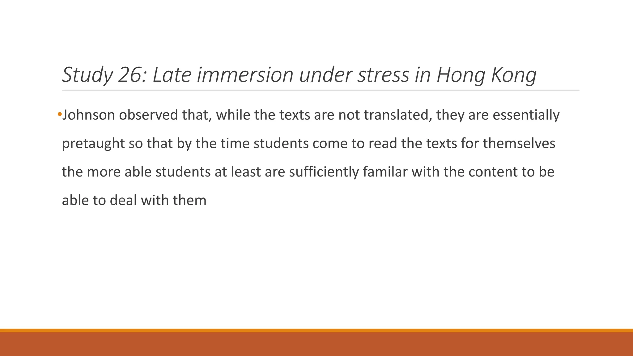 Study 26: Late immersion under stress in Hong Kong
•Johnson observed that, while the texts are not translated, they are essentially
pretaught so that by the time students come to read the texts for themselves
the more able students at least are sufficiently familar with the content to be
able to deal with them