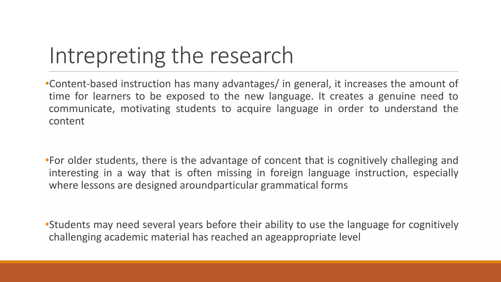 Intrepreting the research
•Content-based instruction has many advantages/ in general, it increases the amount of
time for learners to be exposed to the new language. It creates a genuine need to
communicate, motivating students to acquire language in order to understand the
content
•For older students, there is the advantage of concent that is cognitively challeging and
interesting in a way that is often missing in foreign language instruction, especially
where lessons are designed aroundparticular grammatical forms
•Students may need several years before their ability to use the language for cognitively
challenging academic material has reached an ageappropriate level