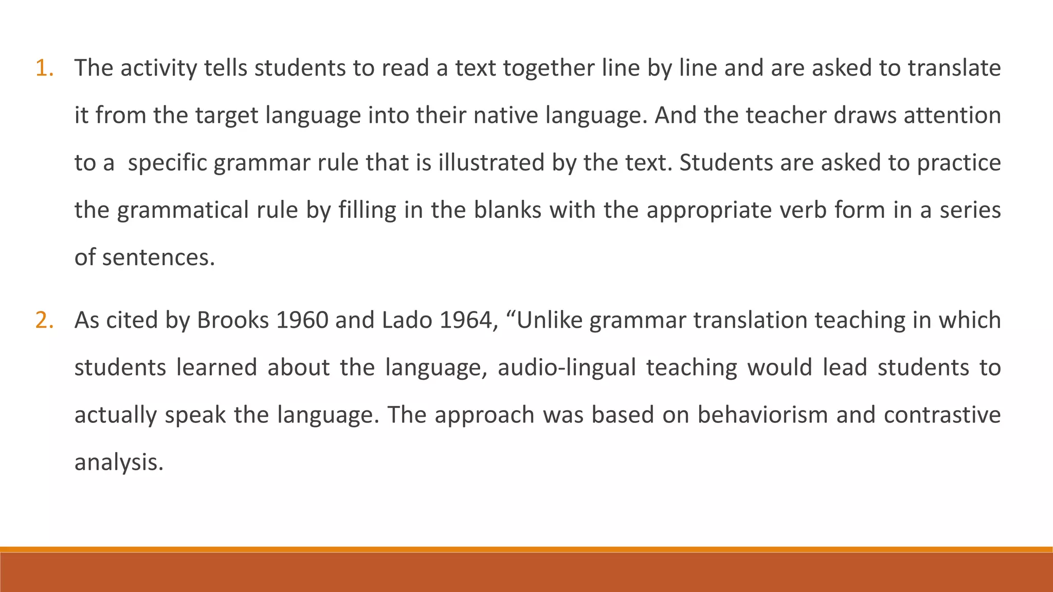 1. The activity tells students to read a text together line by line and are asked to translate
it from the target language into their native language. And the teacher draws attention
to a specific grammar rule that is illustrated by the text. Students are asked to practice
the grammatical rule by filling in the blanks with the appropriate verb form in a series
of sentences.
2. As cited by Brooks 1960 and Lado 1964, “Unlike grammar translation teaching in which
students learned about the language, audio-lingual teaching would lead students to
actually speak the language. The approach was based on behaviorism and contrastive
analysis.