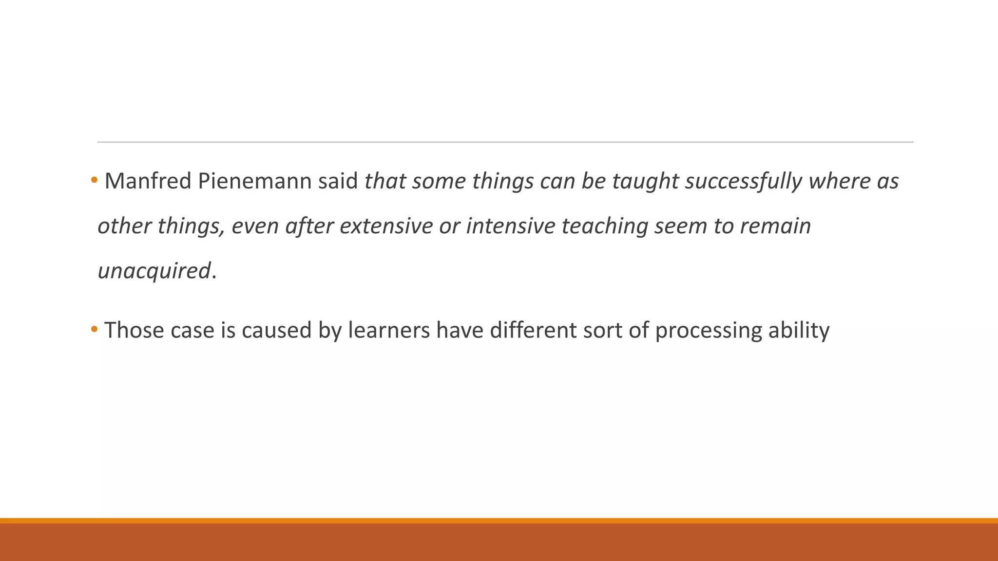 • Manfred Pienemann said that some things can be taught successfully where as
other things, even after extensive or intensive teaching seem to remain
unacquired.
• Those case is caused by learners have different sort of processing ability