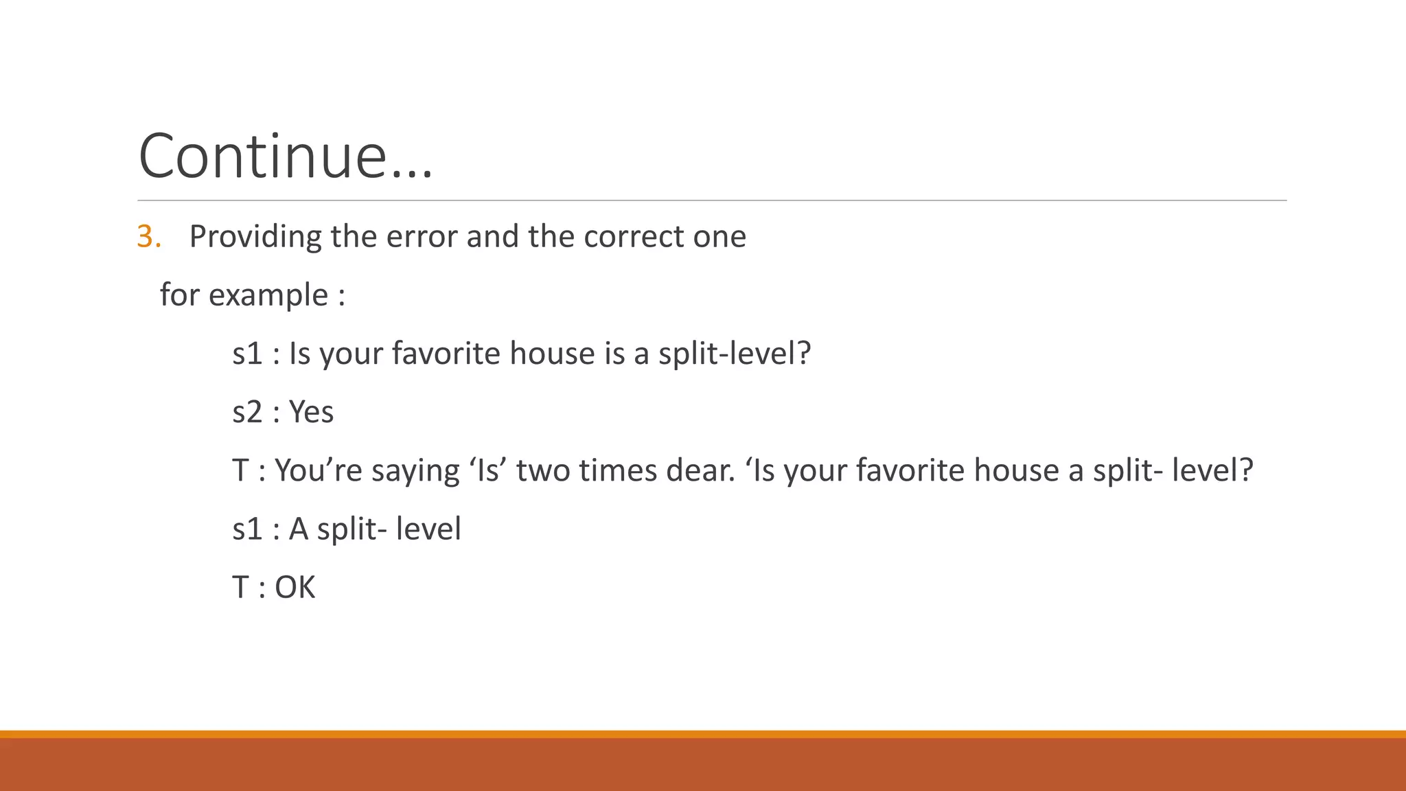 Continue…
3. Providing the error and the correct one
for example :
s1 : Is your favorite house is a split-level?
s2 : Yes
T : You’re saying ‘Is’ two times dear. ‘Is your favorite house a split- level?
s1 : A split- level
T : OK