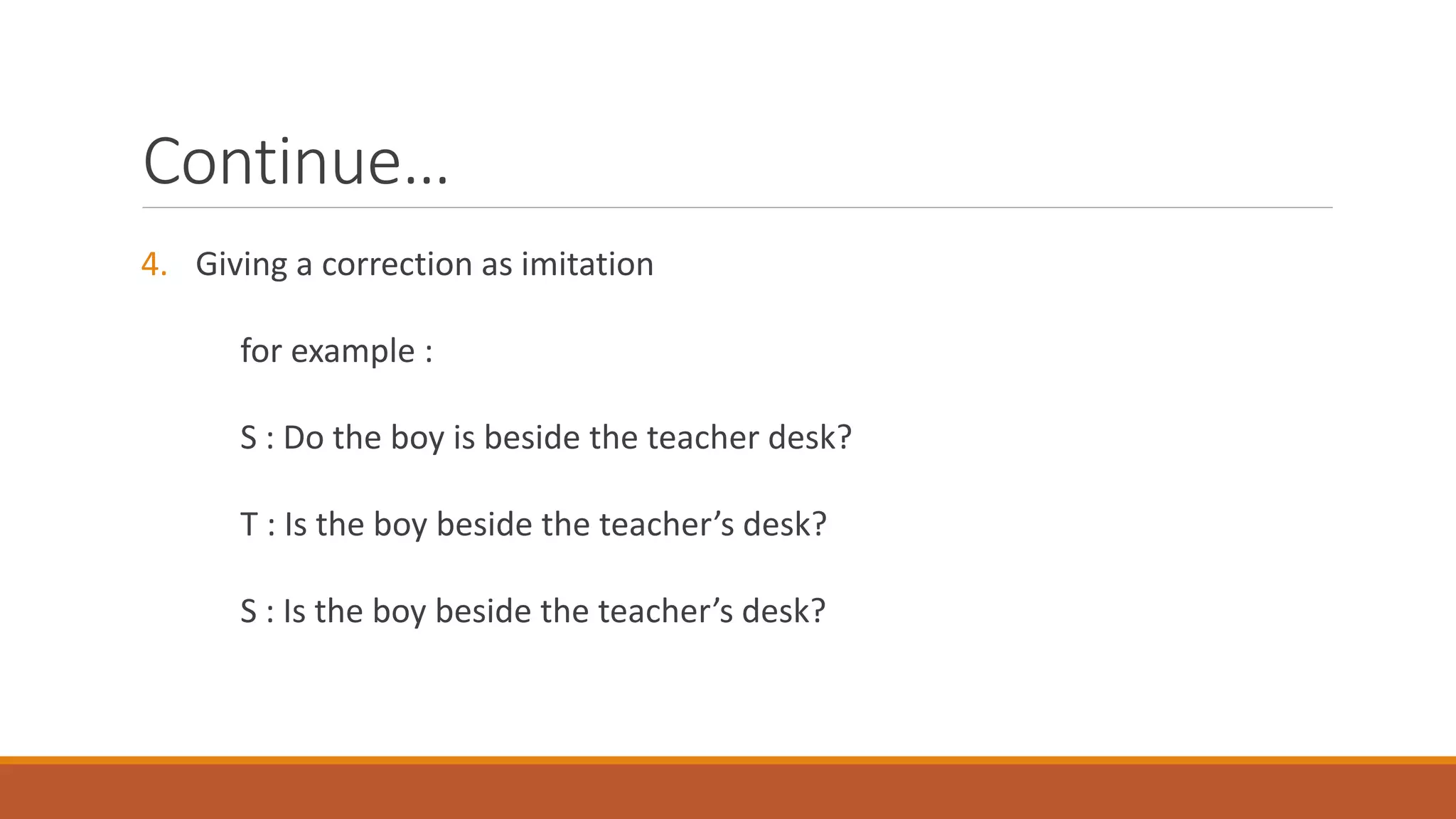 Continue…
4. Giving a correction as imitation
for example :
S : Do the boy is beside the teacher desk?
T : Is the boy beside the teacher’s desk?
S : Is the boy beside the teacher’s desk?