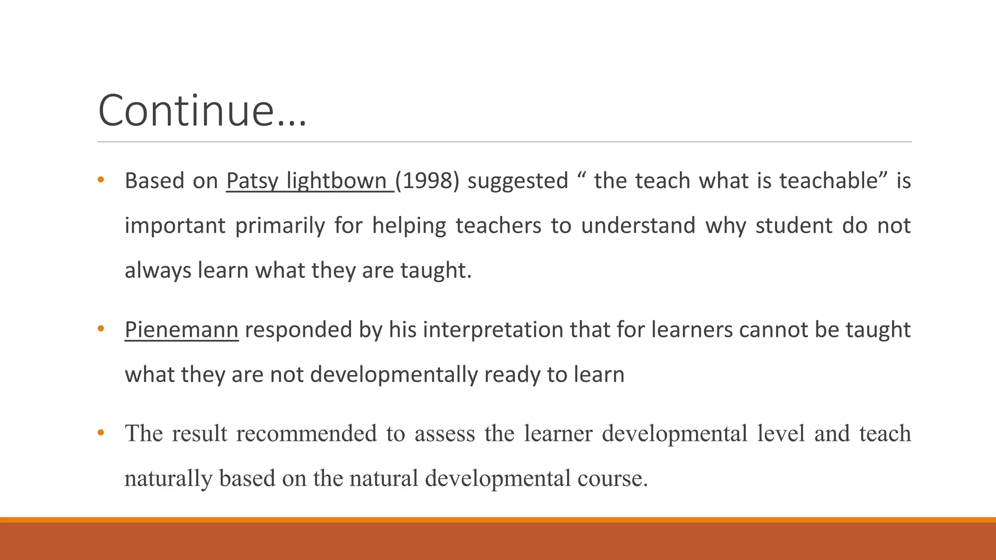 Continue…
• Based on Patsy lightbown (1998) suggested “ the teach what is teachable” is
important primarily for helping teachers to understand why student do not
always learn what they are taught.
• Pienemann responded by his interpretation that for learners cannot be taught
what they are not developmentally ready to learn
• The result recommended to assess the learner developmental level and teach
naturally based on the natural developmental course.