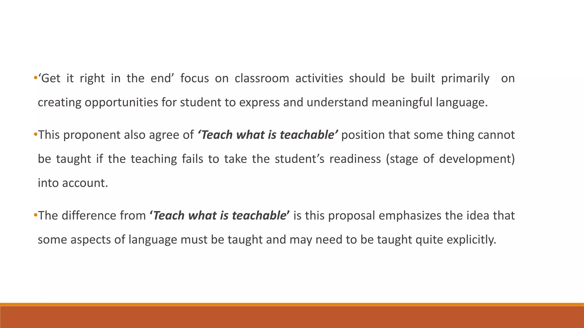 •‘Get it right in the end’ focus on classroom activities should be built primarily on
creating opportunities for student to express and understand meaningful language.
•This proponent also agree of ‘Teach what is teachable’ position that some thing cannot
be taught if the teaching fails to take the student’s readiness (stage of development)
into account.
•The difference from ‘Teach what is teachable’ is this proposal emphasizes the idea that
some aspects of language must be taught and may need to be taught quite explicitly.