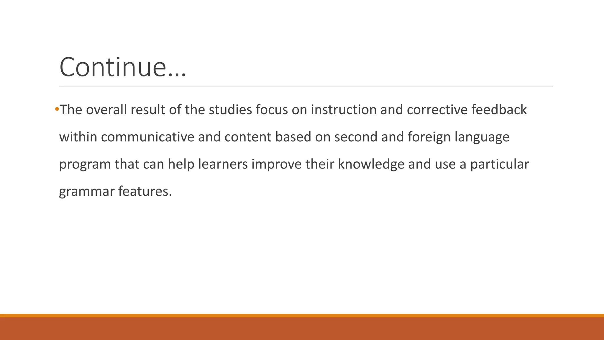 Continue…
•The overall result of the studies focus on instruction and corrective feedback
within communicative and content based on second and foreign language
program that can help learners improve their knowledge and use a particular
grammar features.