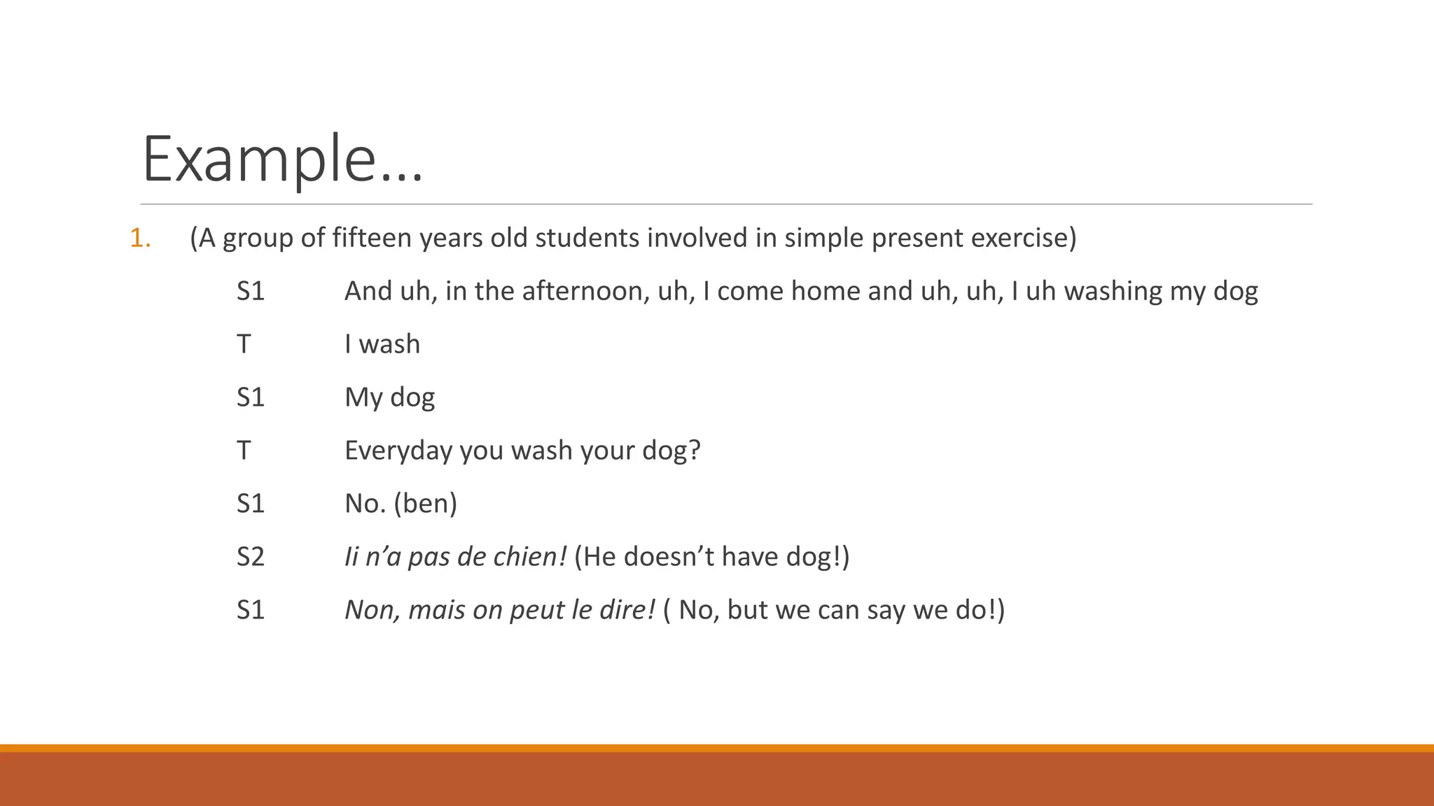 Example…
1. (A group of fifteen years old students involved in simple present exercise)
S1 And uh, in the afternoon, uh, I come home and uh, uh, I uh washing my dog
T I wash
S1 My dog
T Everyday you wash your dog?
S1 No. (ben)
S2 Ii n’a pas de chien! (He doesn’t have dog!)
S1 Non, mais on peut le dire! ( No, but we can say we do!)