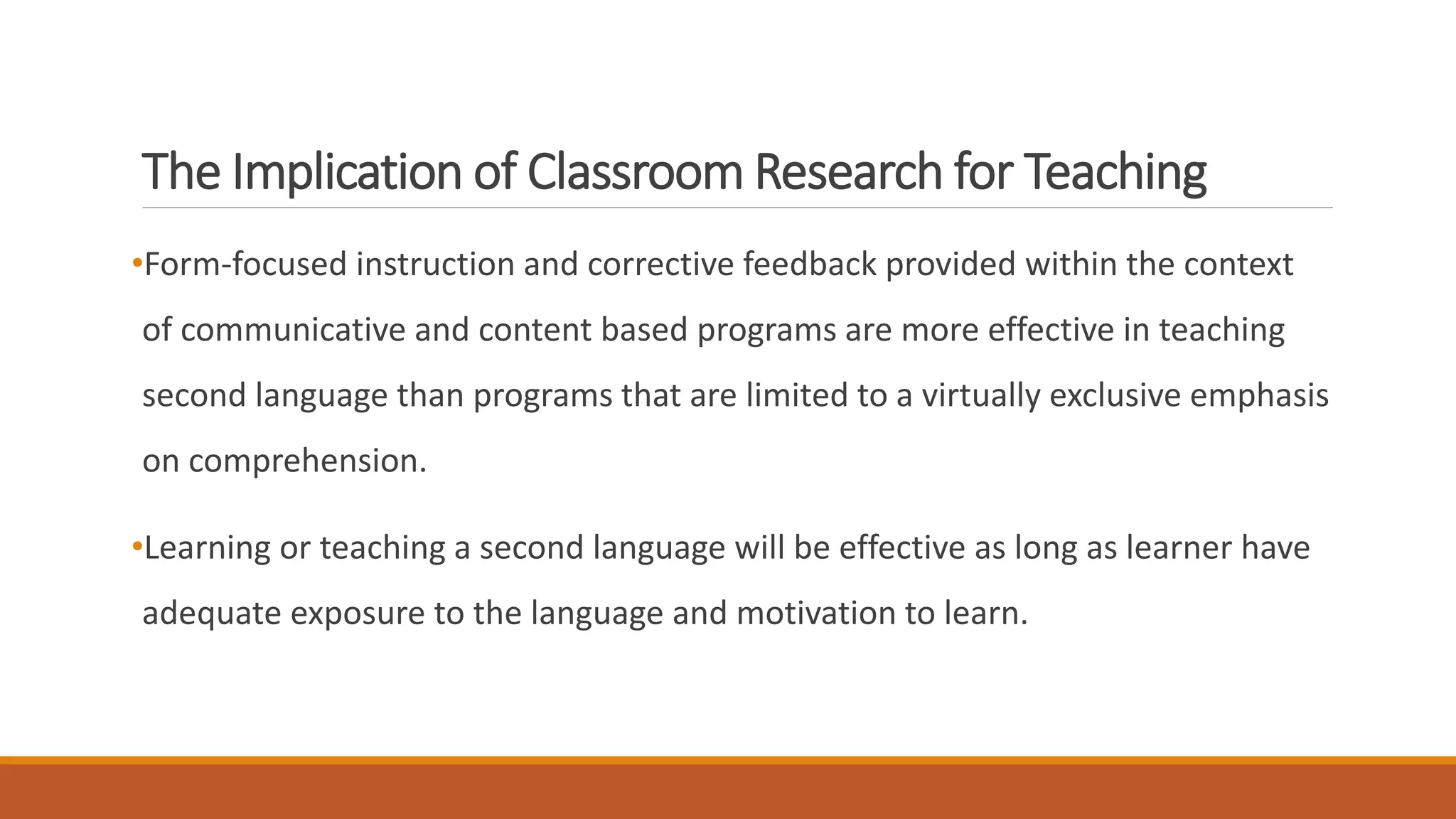 The Implication of Classroom Research for Teaching
•Form-focused instruction and corrective feedback provided within the context
of communicative and content based programs are more effective in teaching
second language than programs that are limited to a virtually exclusive emphasis
on comprehension.
•Learning or teaching a second language will be effective as long as learner have
adequate exposure to the language and motivation to learn.