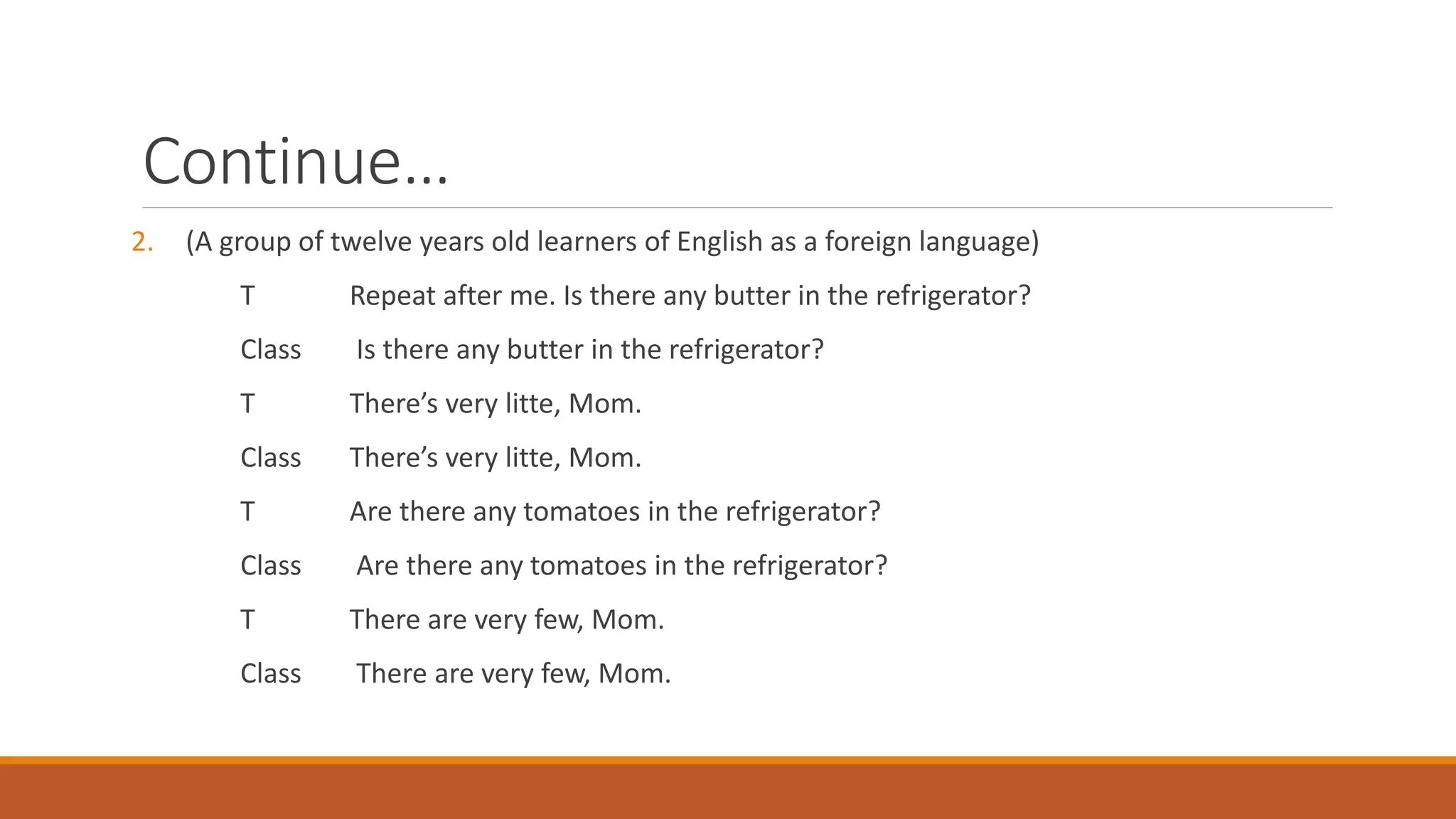 Continue…
2. (A group of twelve years old learners of English as a foreign language)
T Repeat after me. Is there any butter in the refrigerator?
Class Is there any butter in the refrigerator?
T There’s very litte, Mom.
Class There’s very litte, Mom.
T Are there any tomatoes in the refrigerator?
Class Are there any tomatoes in the refrigerator?
T There are very few, Mom.
Class There are very few, Mom.