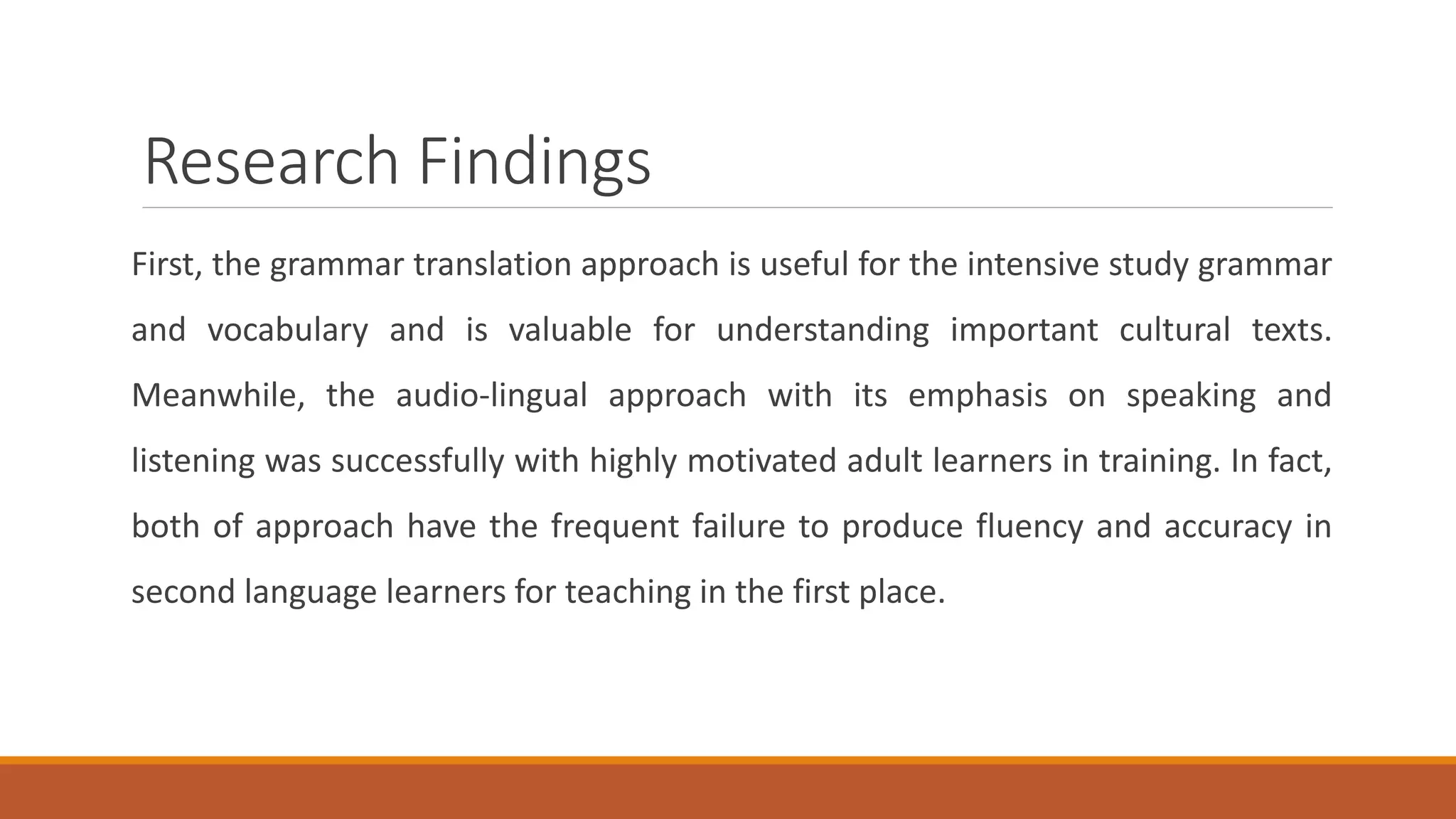 Research Findings
First, the grammar translation approach is useful for the intensive study grammar
and vocabulary and is valuable for understanding important cultural texts.
Meanwhile, the audio-lingual approach with its emphasis on speaking and
listening was successfully with highly motivated adult learners in training. In fact,
both of approach have the frequent failure to produce fluency and accuracy in
second language learners for teaching in the first place.