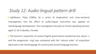 Study 12: Audio-lingual pattern drill 
 Lightbown, Patsy (1983a, b) a series of longitudinal and cross-sectional 
investigations into the effect of audio-lingual instruction was applied on 
interlanguage development. The investigation focused on French-speaking learners 
aged 11-16 in Quebec, Canada. 
 The learners’ acquisition of certain English grammatical morphemes (ex: plural –s 
and the progressive –ing) was compared with the ‘natural order’ of acquisition 
observed in the interlanguage of uninstructed second language learners. 
 