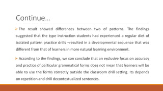 Continue… 
 The result showed differences between two of patterns. The findings 
suggested that the type instruction students had experienced a regular diet of 
isolated pattern practice drills –resulted in a developmental sequence that was 
different from that of learners in more natural learning environment. 
 According to the findings, we can conclude that an exclusive focus on accuracy 
and practice of particular grammatical forms does not mean that learners will be 
able to use the forms correctly outside the classroom drill setting. Its depends 
on repetition and drill decontextualized sentences. 
 
