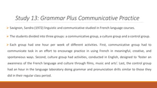 Study 13: Grammar Plus Communicative Practice 
 Savignon, Sandra (1972) linguistic and communicative studied in French language courses. 
 The students divided into three groups: a communicative group, a culture group and a control group. 
 Each group had one hour per week of different activities. First, communicative group had to 
communicate task in an effort to encourage practice in using French in meaningful, creative, and 
spontaneous ways. Second, culture group had activities, conducted in English, designed to ‘foster an 
awareness of the French language and culture through films, music and arts’. Last, the control group 
had an hour in the language laboratory doing grammar and pronunciation drills similar to those they 
did in their regular class period. 
 