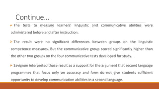 Continue… 
 The tests to measure learners’ linguistic and communicative abilities were 
administered before and after instruction. 
 The result were no significant differences between groups on the linguistic 
competence measures. But the communicative group scored significantly higher than 
the other two groups on the four communicative tests developed for study. 
 Savignon interpreted those result as a support for the argument that second language 
programmes that focus only on accuracy and form do not give students sufficient 
opportunity to develop communication abilities in a second language. 
 