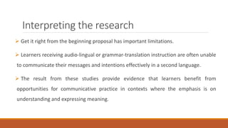 Interpreting the research 
 Get it right from the beginning proposal has important limitations. 
 Learners receiving audio-lingual or grammar-translation instruction are often unable 
to communicate their messages and intentions effectively in a second language. 
 The result from these studies provide evidence that learners benefit from 
opportunities for communicative practice in contexts where the emphasis is on 
understanding and expressing meaning. 
 