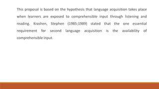 This proposal is based on the hypothesis that language acquisition takes place 
when learners are exposed to comprehensible input through listening and 
reading. Krashen, Stephen (1985;1989) stated that the one essential 
requirement for second language acquisition is the availability of 
comprehensible input. 
 