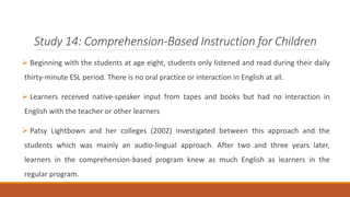 Study 14: Comprehension-Based Instruction for Children 
 Beginning with the students at age eight, students only listened and read during their daily 
thirty-minute ESL period. There is no oral practice or interaction in English at all. 
 Learners received native-speaker input from tapes and books but had no interaction in 
English with the teacher or other learners 
 Patsy Lightbown and her colleges (2002) investigated between this approach and the 
students which was mainly an audio-lingual approach. After two and three years later, 
learners in the comprehension-based program knew as much English as learners in the 
regular program. 
 