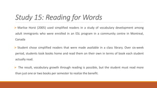 Study 15: Reading for Words 
 Marlise Horst (2005) used simplified readers in a study of vocabulary development among 
adult immigrants who were enrolled in an ESL program in a community centre in Montreal, 
Canada 
 Student chose simplified readers that were made available in a class library. Over six-week 
period, students took books home and read them on their own in terms of book each student 
actually read. 
 The result, vocabulary growth through reading is possible, but the student must read more 
than just one or two books per semester to realize the benefit. 
 