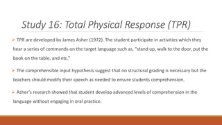 Study 16: Total Physical Response (TPR) 
 TPR are developed by James Asher (1972). The student participate in activities which they 
hear a series of commands on the target language such as, “stand up, walk to the door, put the 
book on the table, and etc.” 
 The comprehensible input hypothesis suggest that no structural grading is necessary but the 
teachers should modify their speech as needed to ensure students comprehension. 
 Asher’s research showed that student develop advanced levels of comprehension in the 
language without engaging in oral practice. 
 