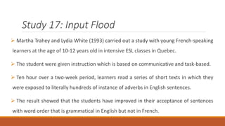 Study 17: Input Flood 
 Martha Trahey and Lydia White (1993) carried out a study with young French-speaking 
learners at the age of 10-12 years old in intensive ESL classes in Quebec. 
 The student were given instruction which is based on communicative and task-based. 
 Ten hour over a two-week period, learners read a series of short texts in which they 
were exposed to literally hundreds of instance of adverbs in English sentences. 
 The result showed that the students have improved in their acceptance of sentences 
with word order that is grammatical in English but not in French. 
 