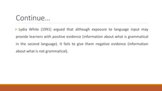 Continue… 
 Lydia White (1991) argued that although exposure to language input may 
provide learners with positive evidence (information about what is grammatical 
in the second language). It fails to give them negative evidence (information 
about what is not grammatical). 
 