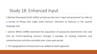 Study 18: Enhanced Input 
Michael Sharwood Smith (1993) carried out the term ‘input enhancement’ to refer to 
a variety of things that might draw learners’ attention to features in the second 
language and, 
 Joanna White (1998) examined the acquisition of possessive determiners (his and 
her) by French-speaking learners through a package of reading materials and 
comprehension activities provided over a two-wee period. 
 The typographical enhancement was added on both approach. 
 