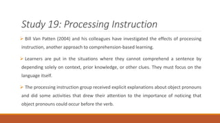 Study 19: Processing Instruction 
 Bill Van Patten (2004) and his colleagues have investigated the effects of processing 
instruction, another approach to comprehension-based learning. 
 Learners are put in the situations where they cannot comprehend a sentence by 
depending solely on context, prior knowledge, or other clues. They must focus on the 
language itself. 
 The processing instruction group received explicit explanations about object pronouns 
and did some activities that drew their attention to the importance of noticing that 
object pronouns could occur before the verb. 
 