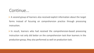 Continue… 
 A second group of learners also received explicit information about the target 
forms instead of focusing on comprehension practice through processing 
instruction. 
 In result, learners who had received the comprehension-based processing 
instruction not only did better on the comprehension task than learners in the 
production group, they also performed as well on production task. 
 