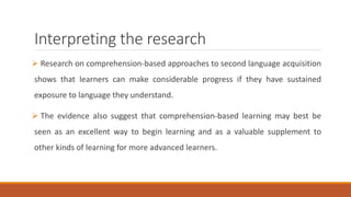 Interpreting the research 
 Research on comprehension-based approaches to second language acquisition 
shows that learners can make considerable progress if they have sustained 
exposure to language they understand. 
 The evidence also suggest that comprehension-based learning may best be 
seen as an excellent way to begin learning and as a valuable supplement to 
other kinds of learning for more advanced learners. 
 