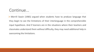 Continue… 
 Merrill Swain (1985) argued when students have to produce language that 
they begin to see the limitations of their interlanguage in the comprehensible 
input hypothesis. And if learners are in the situations where their teachers and 
classmates understand them without difficulty, they may need additional help in 
overcoming the limitations. 
 
