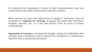 •To emphasize the importance of access to both comprehensible input and 
conversational interactions with teachers and other students 
•When learners are given the opportunity to engage in interaction, they are 
compelled to ‘negotiate for meaning’, to express and clarify their intentions, 
thoughts, opinions, etc., in a way that permits them to arrive at mutual 
understanding. 
•Negotiation of meaning is accomplished through a variety of modifications that 
naturally arise in interaction such as requests for clarification or confirmation, 
repetition with a questioning intonantion 
 
