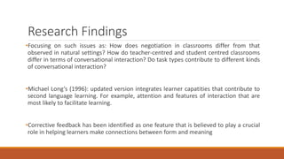Research Findings 
•Focusing on such issues as: How does negotiation in classrooms differ from that 
observed in natural settings? How do teacher-centred and student centred classrooms 
differ in terms of conversational interaction? Do task types contribute to different kinds 
of conversational interaction? 
•Michael Long’s (1996): updated version integrates learner capatities that contribute to 
second language learning. For example, attention and features of interaction that are 
most likely to facilitate learning. 
•Corrective feedback has been identified as one feature that is believed to play a crucial 
role in helping learners make connections between form and meaning 
 