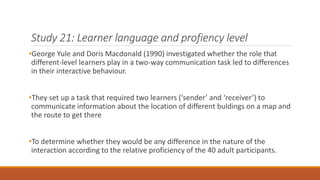Study 21: Learner language and profiency level 
•George Yule and Doris Macdonald (1990) investigated whether the role that 
different-level learners play in a two-way communication task led to differences 
in their interactive behaviour. 
•They set up a task that required two learners (‘sender’ and ‘receiver’) to 
communicate information about the location of different buldings on a map and 
the route to get there 
•To determine whether they would be any difference in the nature of the 
interaction according to the relative proficiency of the 40 adult participants. 
 