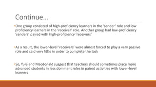 Continue… 
•One group consisted of high-proficiency learners in the ‘sender’ role and low 
proficiency learners in the ‘receiver’ role. Another group had low-proficiency 
‘senders’ paired with high-proficiency ‘receivers’ 
•As a result, the lower-level ‘receivers’ were almost forced to play a very passive 
role and said very little in order to complete the task 
•So, Yule and Macdonald suggest that teachers should sometimes place more 
advanced students in less dominant roles in paired activities with lower-level 
learners 
 