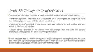 Study 22: The dynamics of pair work 
•‘Collaborative’ interaction consisted of two learners fully engaged with each other’s ideas: 
- ‘dominant-dominant’ interaction was characterized by an unwillingness on the part of either 
learner to engage and agree with the other’s contributions 
- ‘dominant passive’ consisted of one learner who was authoritarian and another who was 
willing to yield to other speaker 
- ‘expert-novice’ consisted of one learner who was stronger than the other but actively 
encouraged and supported the other in carrying out the task 
•Storch interprets this as support for Vygotsky’s theory of cognitive development and the claim 
that when pair work funtions collaboratively and learners are in an expert-novice relationship, 
the can succesfully engage in the co-construction of knowledge 
 