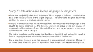 Study 23: Interaction and second language development 
•Alison Mackey (1999) asked adult learners of ESL to engage in different communicative 
tasks with native speakers of the target language. The tasks were designed to provide 
contexts for leaners to produce question forms. 
•Group 1 learners interacted with native speakers, who modified thier langhuage as the 
sought to clarify meaning for the larners. Learners in Group 2 did not engage in 
conversational interactions. Group 3 included learners and native speakers in the same 
communicative tasks as Group 1 
•The native speakers used language that had been simplified and scripted to match a 
level of language that was assumed to be comprehensible to the learners 
•On a post-test, learners who had engaged in conversational interaction (Group 1) 
produced more advanced question forms than those in two other experimental groups 
 